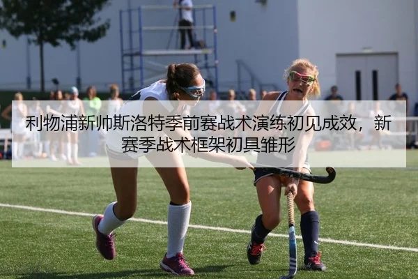 利物浦新帅斯洛特季前赛战术演练初见成效，新赛季战术框架初具雏形